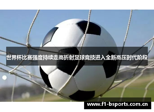 世界杯比赛强度持续走高折射足球竞技进入全新高压时代阶段