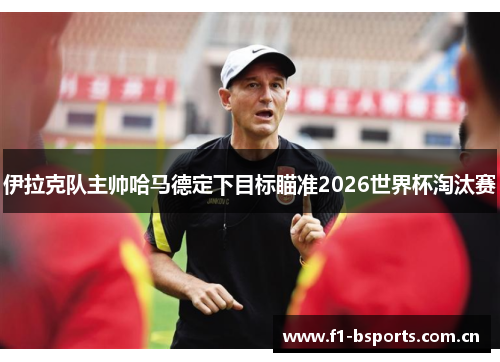 伊拉克队主帅哈马德定下目标瞄准2026世界杯淘汰赛